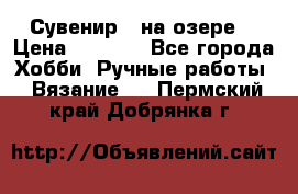 Сувенир “ на озере“ › Цена ­ 1 250 - Все города Хобби. Ручные работы » Вязание   . Пермский край,Добрянка г.